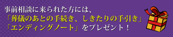 事前相談に来られた方には、「葬儀のあとの手続き、しきたりの手引き」「エンディングノート」をプレゼント！